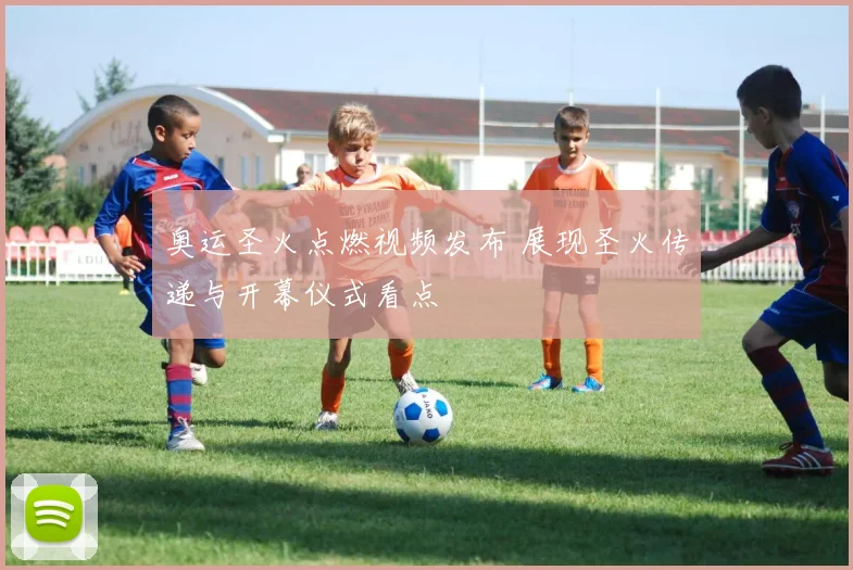 奥运圣火点燃视频发布 展现圣火传递与开幕仪式看点