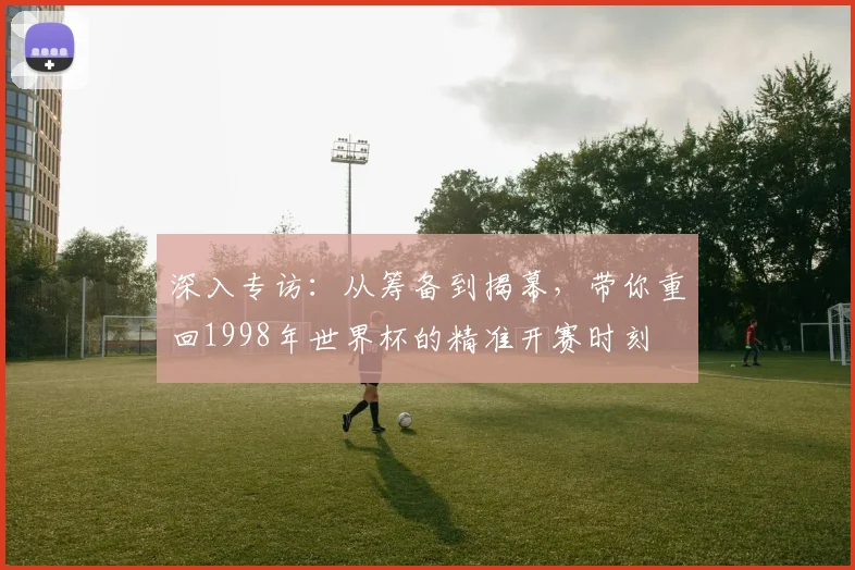 深入专访：从筹备到揭幕，带你重回1998年世界杯的精准开赛时刻