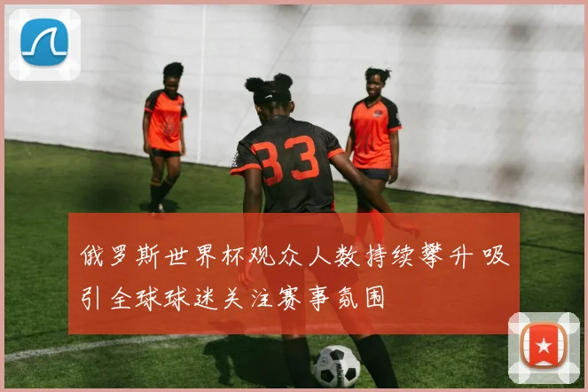 俄罗斯世界杯观众人数持续攀升 吸引全球球迷关注赛事氛围