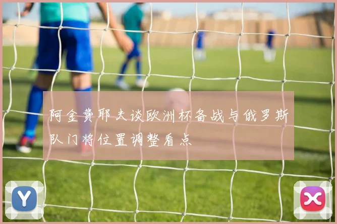 阿金费耶夫谈欧洲杯备战与俄罗斯队门将位置调整看点