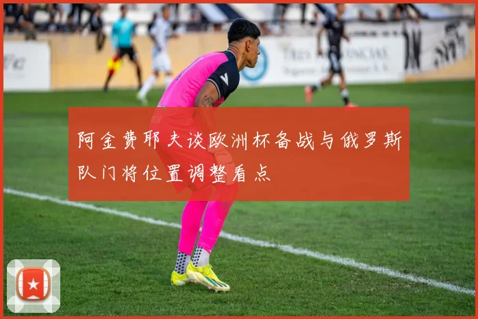 阿金费耶夫谈欧洲杯备战与俄罗斯队门将位置调整看点