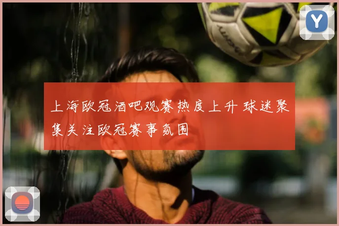上海欧冠酒吧观赛热度上升 球迷聚集关注欧冠赛事氛围