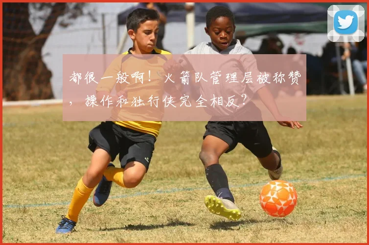 都很一般啊！火箭队管理层被称赞，操作和独行侠完全相反？