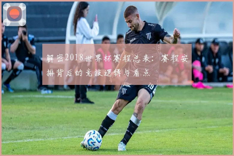解密2018世界杯赛程总表：赛程安排背后的竞技逻辑与看点