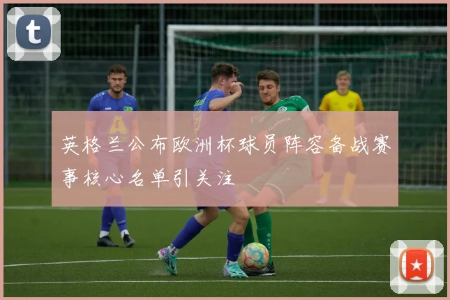 英格兰公布欧洲杯球员阵容备战赛事核心名单引关注