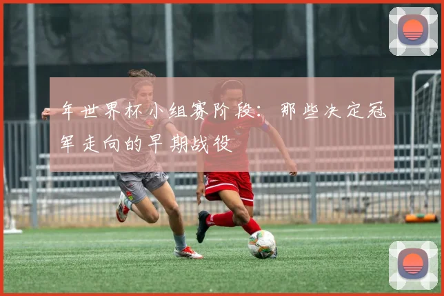 年世界杯小组赛阶段：那些决定冠军走向的早期战役