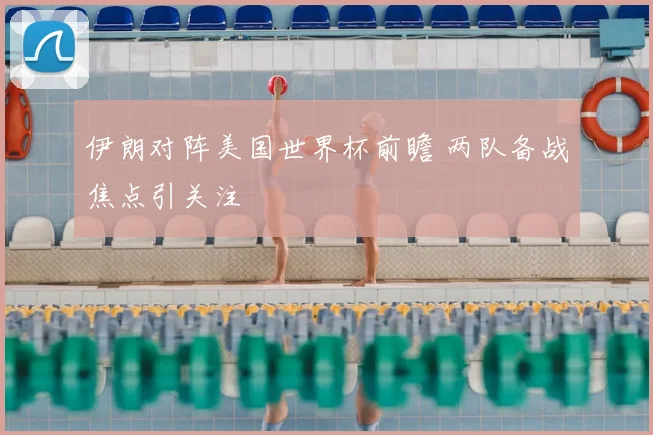伊朗对阵美国世界杯前瞻 两队备战焦点引关注