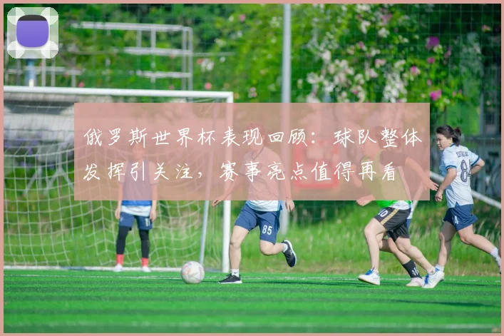 俄罗斯世界杯表现回顾：球队整体发挥引关注，赛事亮点值得再看